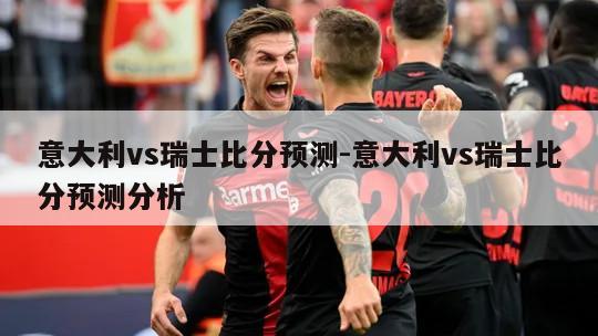 意大利vs瑞士比分预测-意大利vs瑞士比分预测分析