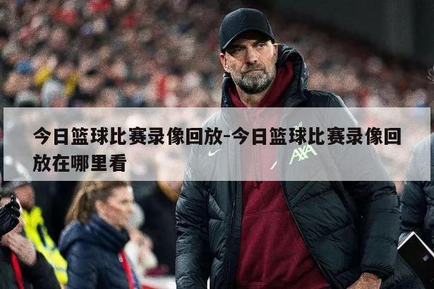 今日篮球比赛录像回放-今日篮球比赛录像回放在哪里看