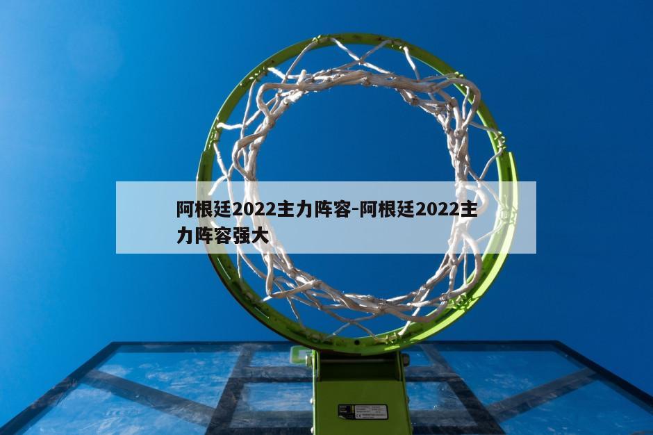 阿根廷2022主力阵容-阿根廷2022主力阵容强大