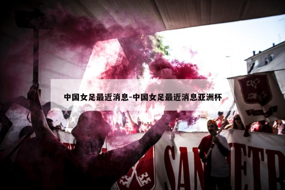 中国女足最近消息-中国女足最近消息亚洲杯